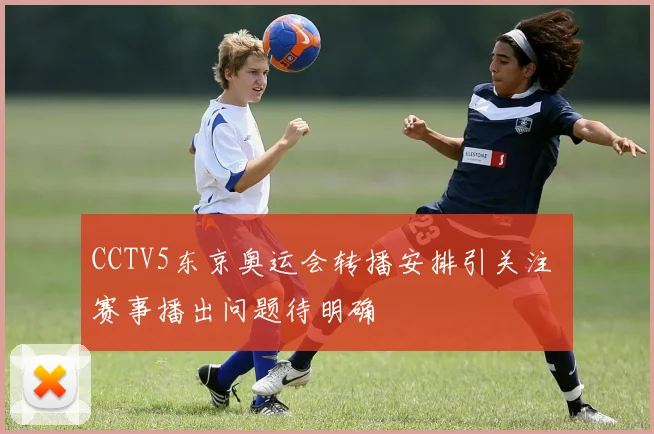 CCTV5东京奥运会转播安排引关注 赛事播出问题待明确