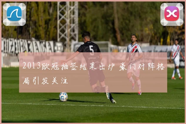 2013欧冠抽签结果出炉 豪门对阵格局引发关注
